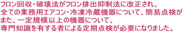 フロン回収・破壊法がフロン排出抑制法に改正され、 全ての業務用エアコン・冷凍冷蔵機器について、簡易点検が また、一定規模以上の機器について、 専門知識を有する者による定期点検が必要になりました。